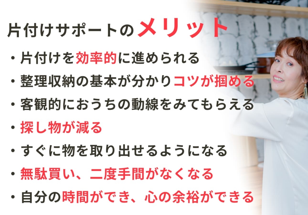 片付けサポートのメリット ・片付けを効率的に進められる ・整理収納の基本が分かり、コツが掴める ・客観的におうちの導線をみてもらえる ・探し物が減る ・すぐに物を取り出せるようになる ・無駄遣い、二度手間がなくなる ・自分の時間ができ、心の余裕ができる