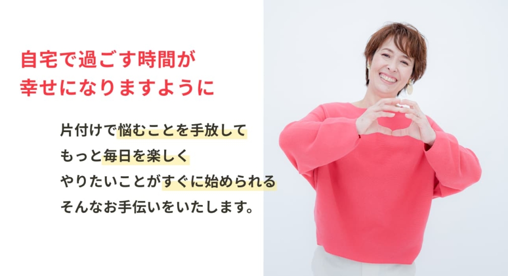 自宅で過ごす時間が幸せになりますように。 片付けで悩むことを手放して、もっと毎日を楽しく、やりたいことがすぐに始められる、そんなお手伝いをいたします。